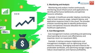 5. Monitoring and Analysis:
Monitoring and analysis involve continuously
monitoring cloud infrastructure and applications to
identify performance bottlenecks and optimize
resource utilization.
Example: A healthcare provider deploys monitoring
tools to track resource usage, network latency, and
application response times in the cloud. The provider
analyzes monitoring data to identify performance
issues and optimize resource allocation for critical
healthcare applications.
6. Cost Management:
Cost management involves controlling and optimizing
cloud spending to ensure cost-effectiveness and
maximize return on investment (ROI).
Example: A startup company implements cost
management strategies such as rightsizing virtual
machine instances, leveraging reserved instances for
predictable workloads, and optimizing storage usage to
reduce cloud expenses and improve profitability.
 