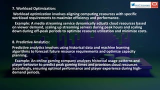 7. Workload Optimization:
Workload optimization involves aligning computing resources with specific
workload requirements to maximize efficiency and performance.
Example: A media streaming service dynamically adjusts cloud resources based
on viewer demand, scaling up streaming servers during peak hours and scaling
down during off-peak periods to optimize resource utilization and minimize costs.
8. Predictive Analytics:
Predictive analytics involves using historical data and machine learning
algorithms to forecast future resource requirements and optimize capacity
planning.
Example: An online gaming company analyzes historical usage patterns and
player behavior to predict peak gaming times and provision cloud resources
accordingly, ensuring optimal performance and player experience during high-
demand periods.
 
