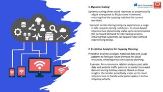 1. Dynamic Scaling:
Dynamic scaling allows cloud resources to automatically
adjust in response to fluctuations in demand,
ensuring that the capacity matches the current
workload.
Example: A ride-sharing company experiences a surge
in ride requests during rush hours. Its cloud-based
infrastructure dynamically scales up to accommodate
the increased demand for ride-hailing services,
ensuring that customers can request rides without
experiencing delays.
2. Predictive Analytics for Capacity Planning:
Predictive analytics analyzes historical data and usage
patterns to forecast future demand for cloud
resources, enabling proactive capacity planning.
Example: An e-commerce retailer analyzes past sales
data and website traffic patterns to predict increased
demand during holiday seasons. Based on these
insights, the retailer proactively scales up its cloud
infrastructure to handle anticipated spikes in online
shopping activity.
 