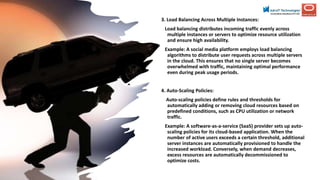 3. Load Balancing Across Multiple Instances:
Load balancing distributes incoming traffic evenly across
multiple instances or servers to optimize resource utilization
and ensure high availability.
Example: A social media platform employs load balancing
algorithms to distribute user requests across multiple servers
in the cloud. This ensures that no single server becomes
overwhelmed with traffic, maintaining optimal performance
even during peak usage periods.
4. Auto-Scaling Policies:
Auto-scaling policies define rules and thresholds for
automatically adding or removing cloud resources based on
predefined conditions, such as CPU utilization or network
traffic.
Example: A software-as-a-service (SaaS) provider sets up auto-
scaling policies for its cloud-based application. When the
number of active users exceeds a certain threshold, additional
server instances are automatically provisioned to handle the
increased workload. Conversely, when demand decreases,
excess resources are automatically decommissioned to
optimize costs.
 