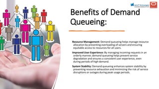 Benefits of Demand
Queueing:
Resource Management: Demand queueing helps manage resource
allocation by preventing overloading of servers and ensuring
equitable access to resources for all users.
Improved User Experience: By managing incoming requests in an
orderly manner, demand queueing helps prevent service
degradation and ensures a consistent user experience, even
during periods of high demand.
System Stability: Demand queueing enhances system stability by
preventing resource exhaustion and minimizing the risk of service
disruptions or outages during peak usage periods.
 