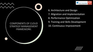 COMPONENTS OF CLOUD
STRATEGY MANAGEMENT
FRAMEWORK:
6. Architecture and Design
7. Migration and Implementation
8. Performance Optimization
9. Training and Skills Development
10. Continuous Improvement
 