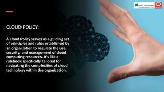 CLOUD POLICY:
A Cloud Policy serves as a guiding set
of principles and rules established by
an organization to regulate the use,
security, and management of cloud
computing resources. It's like a
rulebook specifically tailored for
navigating the complexities of cloud
technology within the organization.
 