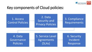 Key components of Cloud policies:
1. Access
Control Policies
2. Data
Security and
Privacy Policies
3. Compliance
Requirements
4. Data
Governance
Policies
5. Service Level
Agreements
(SLAs)
6. Security
Incident
Response
 