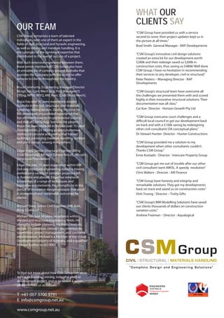 WHAT OUR
                                                        CLIENTS SAY
OUR TEAM                                                “CSM Group have provided us with a service
CSM Group comprises a team of talented                  second to none; their project updates kept us in
individuals, each one of them an expert in the          the picture at all times.”
fields of civil, structural and hyraulic engineering,   Brad Smith- General Manager - BAP Developments
as well as mining and materials handling. It is
the synergies of the combined expertise that
                                                        “CSM Group’s innovative civil design solutions
contributes to the overall success of a project.
                                                        created an extra lot for our development worth
With such extensive experience between them,            $280k and their redesign saved us $200k in
these senior members of CSM Group also have             construction costs, thus saving us $480k! Well done
an enviable list of contacts around Australia that      CSM Group. I have no hesitation in recommending
provides the Company with the ability to offer          their services to any developer, civil or structural.”
services to clients throughout the country.             Peter Peeters – Managing Director - BAP
                                                        Developments
Bruce Delahunty, Engineering Manager/Director
BEng(Civil), Cert. Mech Eng. Proj. Managem’t)           “CSM Group’s structural team have overcome all
CPEng, NPER, RPEQ, MIE Aust. [Civil/Struct/Mech],       the challenges we presented them with and scored
                                                        highly in their innovative structural solutions. Their
Bruce has over 30 years experience around
                                                        documentation was all class.”
Australia in the civil, structural, and materials
handling/mining sectors. During this time he            Cai Xue- Director - Horizon Growth Pty Ltd
has developed unparalleled experience that
has ultimately lead to his professional success,        “CSM Group overcame court challenges and a
and that of CSM Group. Some of the projects             difficult local council to get our development back
Bruce has been involved in include over 75 Land         on track and with a $100k saving by redesigning
Developments, 25 mining projects,numerous               other civil consultants’ DA conceptual plans.”
reinforced concrete and steel portal framed             Dr Stewart Hunter- Director - Hunter Constructions
buildings, packaging materials handling systems
and plant design, among many others.                    “CSM Group provided me a solution to my
                                                        development when other consultants couldn’t.
Edgar Agda, Senior Structural Engineer (BEng            Thanks CSM Group.”
[Civil/Structural], MEngSt [Geotechnical], MEngSc       Ernie Kostadis - Director - Intercare Property Group
[Structural/Foundation]
Edgar has over 25 years experience within the           “CSM Group got me out of trouble after our other
civil and structural engineering industry. Having       civil consultant went AWOL. A speedy  resolution”
worked on a variety of complex projects both            Chris Walters - Director - ARI Finance
in Australia and abroad, Edgar has extensive
knowledge of a range of techniques and                  “CSM Group have honesty and integrity and
legislative requirements. His strengths lie in the      remarkable solutions. They got my developments
pursuit of innovative design concepts that result       back on track and saved us on construction costs.”
in economical and sustainable outcomes for              Vinh Truong - Director – Tiviity Gifts
clients.
                                                        “CSM Group’s BIM Modelling Solutions have saved
Michael Steer, Senior Civil Engineer (MIE Aust.,        our clients thousands of dollars on construction
BEng [Civil/Env]                                        variation costs.”
Michael has over 30 years experience within             Andrew Freeman – Director - Aqualogical
the civil and structural engineering fields. His
strengths include planning, feasibility analysis,
design, coordination, contract documentation,
supervision, project management, and contracts
administration. Michael is a Member of the Urban
Development Industry of Australia, and a qualified
Internal Auditor to ISO 9001.




To find out more about how CSM Group can assist
with your building, mining, industrial plant or
development project, and or to obtain a quote,
please contact us as follows;

T +61 (0)7 3700 9791
E info@csmgroup.net.au

www.csmgroup.net.au
 