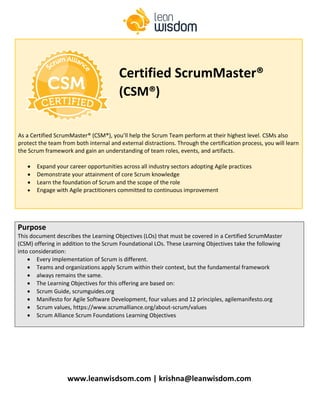 www.leanwisdsom.com | krishna@leanwisdom.com
Purpose
This document describes the Learning Objectives (LOs) that must be covered in a Certified ScrumMaster
(CSM) offering in addition to the Scrum Foundational LOs. These Learning Objectives take the following
into consideration:
• Every implementation of Scrum is different.
• Teams and organizations apply Scrum within their context, but the fundamental framework
• always remains the same.
• The Learning Objectives for this offering are based on:
• Scrum Guide, scrumguides.org
• Manifesto for Agile Software Development, four values and 12 principles, agilemanifesto.org
• Scrum values, https://www.scrumalliance.org/about-scrum/values
• Scrum Alliance Scrum Foundations Learning Objectives
As a Certified ScrumMaster® (CSM®), you’ll help the Scrum Team perform at their highest level. CSMs also
protect the team from both internal and external distractions. Through the certification process, you will learn
the Scrum framework and gain an understanding of team roles, events, and artifacts.
• Expand your career opportunities across all industry sectors adopting Agile practices
• Demonstrate your attainment of core Scrum knowledge
• Learn the foundation of Scrum and the scope of the role
• Engage with Agile practitioners committed to continuous improvement
Certified ScrumMaster®
(CSM®)
 