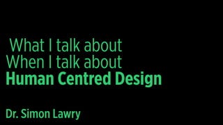 When I talk about
Human Centred Design
Dr. Simon Lawry
What I talk about
 