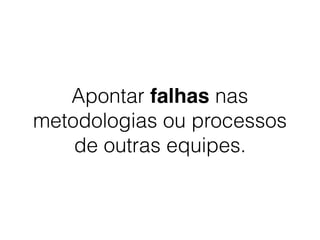Apontar falhas nas
metodologias ou processos
de outras equipes.
 