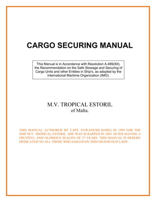 CARGO SECURING MANUAL

          This Manual is in Accordance with Resolution A.489(XII),
        the Recommendation on the Safe Stowage and Securing of
         Cargo Units and other Entities in Ship's, as adopted by the
                International Maritime Organization (IMO).




                M.V. TROPICAL ESTORIL
                                of Malta.


THIS MANUAL AUTHORED BY CAPT. PAWANEXH KOHLI IN 1999 FOR THE
SHIP M.V. TROPICAL ESTORIL. SHE WAS SCRAPPED IN 2001 AFTER HAVING A
FRUITFUL AND GLORIOUS SEALIFE OF 27 YEARS. THIS MANUAL IS HEREBY
DEDICATED TO ALL THOSE WHO SAILED ON THIS GRAND OLD LADY.
 