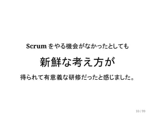 Scrum をやる機会がなかったとしても 
新鮮な考え方が 
得られて有意義な研修だったと感じました。 
10 / 99 
 