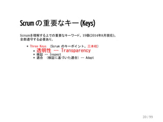 Scrum の重要なキー (Keys) 
Scrumを理解する上での重要なキーワード。 19個(2014年8月現在)。 
全部遵守する必要あり。 
* Three Keys (Scrum のキーポイント。三本柱) 
* 透明性 -- Transparency 
* 検証 -- Inspect 
* 適合 (検証に基づいた適合) -- Adapt 
20 / 99 
 