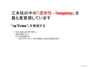 三本柱の中の「透明性 -- Transparency」 を 
最も重要視しています 
「say "It's done."」 を撲滅する 
「もう、ほとんどできてます。」 
「90%できた (?) 」 
っていうのはなくす 
ガントチャートに、こういう状況、よく出てきませんか？ 
23 / 99 
 