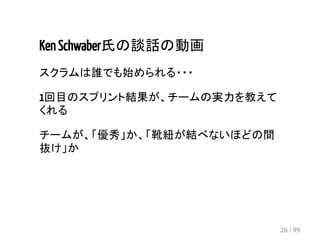 Ken Schwaber氏の談話の動画 
スクラムは誰でも始められる・・・ 
1回目のスプリント結果が、チームの実力を教えて 
くれる 
チームが、「優秀」か、「靴紐が結べないほどの間 
抜け」か 
26 / 99 
 