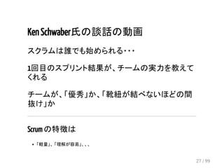 Ken Schwaber氏の談話の動画 
スクラムは誰でも始められる・・・ 
1回目のスプリント結果が、チームの実力を教えて 
くれる 
チームが、「優秀」か、「靴紐が結べないほどの間 
抜け」か 
Scrum の特徴は 
「軽量」、 「理解が容易」、、、 
27 / 99 
 