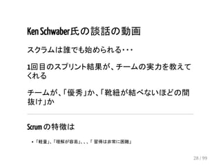 Ken Schwaber氏の談話の動画 
スクラムは誰でも始められる・・・ 
1回目のスプリント結果が、チームの実力を教えて 
くれる 
チームが、「優秀」か、「靴紐が結べないほどの間 
抜け」か 
Scrum の特徴は 
「軽量」、 「理解が容易」、、、 「 習得は非常に困難」 
28 / 99 
 
