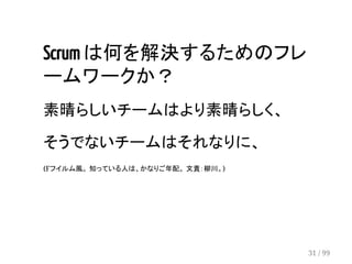 Scrum は何を解決するためのフレ 
ームワークか？ 
素晴らしいチームはより素晴らしく、 
そうでないチームはそれなりに、 
(Fフイルム風。 知っている人は、かなりご年配。 文責：柳川。) 
31 / 99 
 