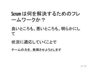 Scrum は何を解決するためのフレ 
ームワークか？ 
良いところも、悪いところも、明らかにし 
て 
状況に適応していくことで 
チームの力を、発揮させようとします 
32 / 99 
 