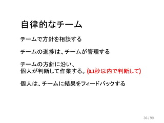 自律的なチーム 
チームで方針を相談する 
チームの進捗は、チームが管理する 
チームの方針に沿い、 
個人が判断して作業する。 (0.1秒以内で判断して) 
個人は、チームに結果をフィードバックする 
36 / 99 
 