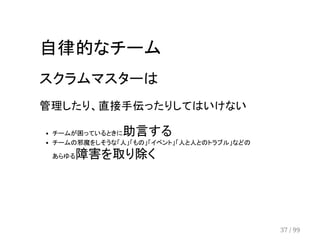 自律的なチーム 
スクラムマスターは 
管理したり、直接手伝ったりしてはいけない 
チームが困っているときに助言する 
チームの邪魔をしそうな「人」「もの」「イベント」「人と人とのトラブル」などの 
あらゆる障害を取り除く 
37 / 99 
 