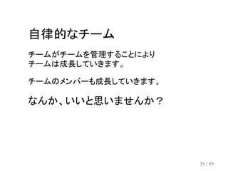 自律的なチーム 
チームがチームを管理することにより 
チームは成長していきます。 
チームのメンバーも成長していきます。 
なんか、いいと思いませんか？ 
39 / 99 
 