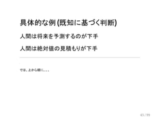 具体的な例 (既知に基づく判断) 
人間は将来を予測するのが下手 
人間は絶対値の見積もりが下手 
. 　 　 
では、上から順に。。。 
43 / 99 
 