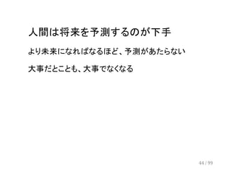 人間は将来を予測するのが下手 
より未来になればなるほど、予測があたらない 
大事だとことも、大事でなくなる 
44 / 99 
 
