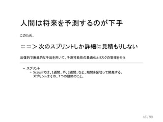 人間は将来を予測するのが下手 
このため、 
＝＝＞ 次のスプリントしか詳細に見積もりしない 
反復的で漸進的な手法を用いて、予測可能性の最適化とリスクの管理を行う 
スプリント 
Scrumでは、1週間、や、2週間、など、期間を区切って開発する。 
スプリントはその、１つの期間のこと。 
46 / 99 
 