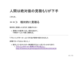 人間は絶対値の見積もりが下手 
このため、 
＝＝＞ 　相対的に見積る 
相対的に見積もったほうが、誤差が小さい 
見積もりの基準になる、項目を決めて、 
「何倍か？」という風に見積もる。 
「プランニングポーカー」という手法が研修で紹介されました 
(研修でカードももらいました。) 
紹介しているサイトの一例(検索するといっぱい引っかかります) 
プランニングポーカー簡単ガイド作りました -- 
http://d.hatena.ne.jp/wayaguchi/20120218/1329524230 
49 / 99 
 