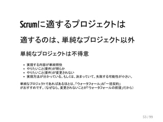 Scrumに適するプロジェクトは 
適するのは、単純なプロジェクト以外 
単純なプロジェクトは不得意 
実現する内容が単純明快 
やりたいこと(要件)が明らか 
やりたいこと(要件)が変更されない 
実現方法が分かっている。もしくは、決まっていて、失敗する可能性が小さい。 
単純なプロジェクトであればあるほとは、「ウォータフォール」&「一括契約」 
がおすすめです。（なぜなら、変更されないことが「ウォータフォールの前提」だから） 
53 / 99 
 