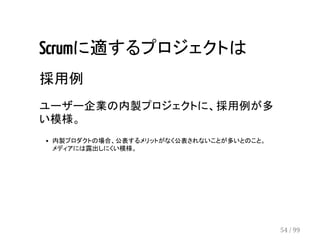 Scrumに適するプロジェクトは 
採用例 
ユーザー企業の内製プロジェクトに、採用例が多 
い模様。 
内製プロダクトの場合、公表するメリットがなく公表されないことが多いとのこと。 
メディアには露出しにくい模様。 
54 / 99 
 