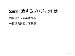 Scrumに適するプロジェクトは 
内製以外では工数精算 
一括請負契約は不得意 
55 / 99 
 