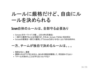 ルールに厳格だけど、自由にル 
ールを決められる 
Scrum自体のルールは、全部守る必要あり 
Scrum のキーワード 19個 ... (2014年8月現在) 
一部だけ適用することは可能だが、それは、Scrum ではない別の何か 
Scrumの要素を一部だけ適用して「Scrumうまくいかない」というのは的外れ 
一方、チームが独自で決めるルールは。。。 
制約少ない。柔軟 
開発コストを下げるためなら、あらゆる発送を駆使して、何を試みてもよい 
「チームが決めた」ことは守らないといけない 
58 / 99 
 