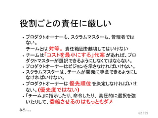 役割ごとの責任に厳しい 
プロダクトオーナーも、スクラムマスターも、管理者では 
ない。 
チームとは 対等。 責任範囲を越境してはいけない 
チームは「コストを最小にする」代案 があれば、プロ 
ダクトマスターが選択できるようにしなくてはならない。 
プロダクトオーナーはビジョンを示さなければいけない。 
スクラムマスターは、チームが開発に専念できるようにし 
なければいけない。 
プロダクトオーナーは 優先順位 を決定しなければいけ 
ない。(優先度ではない) 
「チーム」に指示したり、命令したり、 高圧的に選択を強 
いたりして、委縮させるのはもっともダメ 
など。。。 
62 / 99 
 
