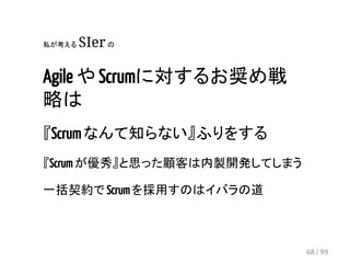 私が考える SIer の 
Agile や Scrumに対するお奨め戦 
略は 
『Scrum なんて知らない』ふりをする 
『Scrum が優秀』と思った顧客は内製開発してしまう 
一括契約で Scrum を採用すのはイバラの道 
68 / 99 
 