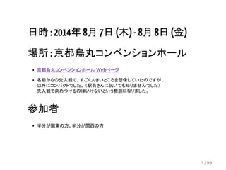 日時 : 2014年 8月 7日 (木) - 8月 8日 (金) 
場所 : 京都烏丸コンベンションホール 
京都烏丸コンベンションホール Webページ 
名前からの先入観で、すごく大きいところを想像していたのですが、 
以外にコンパクトでした。 （駅員さんに訊いても知りませんでした） 
先入観で決めつけるのはいけないという教訓になりました。 
参加者 
半分が関東の方、半分が関西の方 
7 / 99 
 