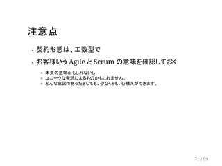 注意点 
契約形態は、工数型で 
お客様いう Agile と Scrum の意味を確認しておく 
本来の意味かもしれないし 
ユニークな発想によるものかもしれません。 
どんな意図であったとしても、少なくとも、心構えができます。 
71 / 99 
 