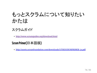 もっとスクラムについて知りたい 
かたは 
スクラムガイド 
http://www.scrumguides.org/download.html 
Scrum Primer(日本語版) 
http://assets.scrumfoundation.com/downloads/5/THESCRUMPRIMER_ja.pdf 
78 / 99 
 