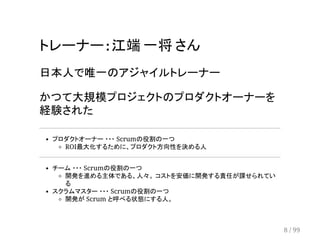 トレーナー : 江端 一将 さん 
日本人で唯一のアジャイルトレーナー 
かつて大規模プロジェクトのプロダクトオーナーを 
経験された 
プロダクトオーナー ・・・ Scrumの役割の一つ 
ROI最大化するために、プロダクト方向性を決める人 
チーム ・・・ Scrumの役割の一つ 
開発を進める主体である、人々。 コストを安価に開発する責任が課せられてい 
る 
スクラムマスター ・・・ Scrumの役割の一つ 
開発が Scrum と呼べる状態にする人。 
8 / 99 
 