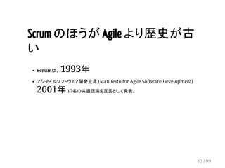 Scrum のほうが Agile より歴史が古 
い 
Scrumは、 1993年 
アジャイルソフトウェア開発宣言 (Manifesto for Agile Software Development) 
2001年 17名の共通認識を宣言として発表。 
82 / 99 
 