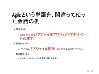 Agile という単語を、間違って使っ 
た会話の例 
開発 Aさん 
このプロジェクトは 「アジャイルプロジェクトマネジメン 
ト」します。 
顧客担当 Bさん 
そうですね。 「アジャイル開発」のほうがリスクが低そうですしね。 
顧客課長 Cさん 
A さん、しっかり チームを管理お願いしますね 
86 / 99 
 