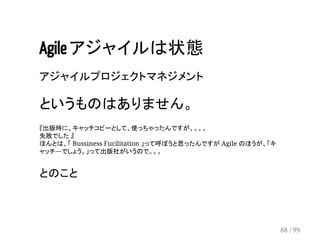 Agile アジャイルは状態 
アジャイルプロジェクトマネジメント 
というものはありません。 
『出版時に、キャッチコピーとして、使っちゃったんですが、。。。 
失敗でした 』 
ほんとは、「 Bussiness Fucilitation 」って呼ぼうと思ったんですが Agile のほうが、「キ 
ャッチ―でしょう。」って出版社がいうので。。。 
とのこと 
88 / 99 
 