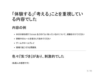 「体験する」「考える」ことを重視してい 
る内容でした 
内容の例 
本日の参加者で Scrum をどのぐらい知っているかについて、順番を付けてください 
研修中のルールを皆さんで決めてください 
ゲームやロールプレイ 
現場で起こそうな雰囲気 
色々『気づき』があり、刺激的でした 
(私個人の感想です) 
9 / 99 
 