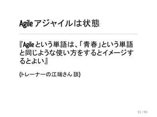 Agile アジャイルは状態 
『Agile という単語は、「青春」という単語 
と同じような使い方をするとイメージす 
るとよい』 
(トレーナーの江端さん 談) 
92 / 99 
 