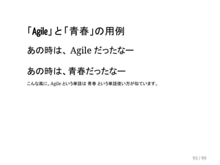 「Agile」 と 「青春」の用例 
あの時は、 Agile だったなー 
　 
あの時は、青春だったなー 
こんな風に、Agile という単語は 青春 という単語使い方が似ています。 
93 / 99 
 