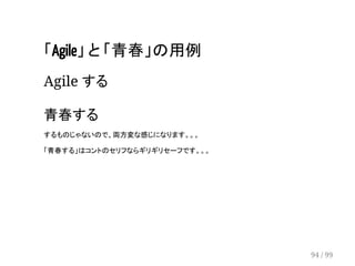 「Agile」 と 「青春」の用例 
Agile する 
　 
青春する 
するものじゃないので、両方変な感じになります。。。 
「青春する」はコントのセリフならギリギリセーフです。。。 
94 / 99 
 