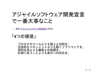 アジャイルソフトウェア開発宣言 
で一番大事なこと 
参考：アジャイルソフトウェア開発宣言 の序文 
「4つの価値」 
プロセスやツールよりも個人と対話を、 
包括的なドキュメントよりも動くソフトウェアを、 
契約交渉よりも顧客との協調を、 
計画に従うことよりも変化への対応を、 
96 / 99 
 