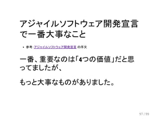 アジャイルソフトウェア開発宣言 
で一番大事なこと 
参考：アジャイルソフトウェア開発宣言 の序文 
一番、重要なのは「4つの価値」だと思 
ってましたが、 
もっと大事なものがありました。 
97 / 99 
 