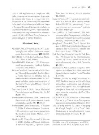 Vol. 61 No. 2 2016	47
conocer a O. megarrhiza en el campo. Sus acer-
tados comentarios nos ayudaron a diferenciar
de manera más precisa a O. megarrhiza y O.
pachyrrhiza. A las autoridades y los habitantes
de las localidades de Puerto de la Huerta, Cerro
el Borrego y Xoconoxtle por permitir trabajar en
las poblaciones de O. megarrhiza y por transmitir-
nos sus experiencias y conocimientos sobre esta
especie. Al M. en C. David Bravo Avilez por su
valioso apoyo en el trabajo de campo.
Literatura citada
Andrade-Cetto A & Wiedenfeld H. 2011. Anti-
hyperglycemic effect of Opuntia strepta-
cantha Lem. J Ethnopharmacol 133:940-943.
Bravo-Hollis H. 1978. Las Cactáceas de México.
Vol. 1. UNAM. D.F. México.
Bravo-Hollis H & Scheinvar L. 1999. El interesante
mundo de las cactáceas. Fondo de Cultura
Económica. D.F. México.
Estrada-Castillón E, Soto-Mata B, Garza-López
M, Villarreal-Quintanilla J, Jiménez-Pérez
J, Pando-Moreno M, Sánchez-Salas J,
Scott-Morales L & Contera-Correa M. 2012.
Medicinal plant in the southern region of
the State of Nuevo León, México. J Ethnobiol
Ethnomed 8:45.
González-Stuart A. 2010. Use of Medicinal
Plants in Monterrey, Mexico. Not Sci Biol
2:2067-3264.
Hernández M & Godínez A. 1994. Contribución
al conocimiento de las cactáceas mexicanas
amenazadas. Acta Bot Mex 26: 33-52.
Hernández M, Gómez-Hinostrosa C & Bárcenas
T. 2001a. Studies on Mexican Cactaceae.
I. Opuntia pachyrrhiza, a new species from
the Chihuahuan desert, Mexico. Novon
11:309-314.
Hernández M, Gómez-Hinostrosa C & Bárcenas
T. 2001b. Studies on Mexican Cactaceae.
II. Opuntia megarrhiza, a poorly known
from San Luis Potosí, México. Brittonia
53:528-533.
Meza-Nivón M. 2011. Segundo informe refe-
rente a la relación de la asesoría número
INE/ADA-026/2011 denominada “Cactá-
ceas mexicanas: usos y amenazas”. Instituto
Nacional de Ecología.
Loro F, del Rio I & Pérez-Santana L. 1999. Preli-
minary studies of analgesic and anti-inflam-
matorypropertiesofOpuntiadilleniiaqueoux
extract. J Ethnopharmacol 67:213-218.
Mangloire F, Konarski P, Zou D, Conrad S &
Zou C. 2006. Nutritional and medicinal use
of cactus pear (Opuntia spp.) cladodes and
fruits. Front Biosci 11:2574-2589.
Park Eun-Hee, Kahng Ja-Hoon & Paek Eun-
Ah. 1998. Studies on the pharmacological
actions of cactus: identification of its
anti-inflammatory effect. Arch Pharm Res
21:30-34.
Shedbalkar U, Adki S, Jadhav P & Bapat A. 2010.
Opuntia and other Cacti: applications and
biotechnological insights. Tropical Plant Biol
3:136-150.
Tesoriere L, Fazzari M, Allegra M & Livrea M.
2005. Biothiols, taurine, and Lipid-Soluble
antioxidants in the edible pulp of silician
cactus pear (Opuntia ficus-indica) fruits and
changes of bioactive juice components
upon industrial processing. J Agri Food Chem
53:7851-7855.
UICN 2015. 2015 IUCN Red List of Threatened
Species. http://www.iucnredlist.org/ama-
zing-species. consultado el 12 de enero 2016.
Zou Da-ming, Brewer M, Garcia F, Feugang
M, Wang J, Zang R, Liu H & Zou C. 2005.
Cactus pear: a natural product in cancer
chemoprevention. Nutrition J 4:1-25.
Recibido: marzo 2016; Aceptado: abril 2016
Received: March 2016; Accepted: April 2016
 