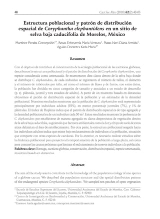 48	
Estructura poblacional y patrón de distribución
espacial de Coryphantha elephantidens en un sitio de
selva baja caducifolia de Morelos, México
Martínez Peralta Concepción1*, Rosas Echeverría María Ventura1, Platas Neri Diana Armida1,
Aguilar-Dorantes Karla María2*
Resumen
Con el objetivo de contribuir al conocimiento de la ecología poblacional de las cactáceas globosas,
describimos la estructura poblacional y el patrón de distribución de Coryphantha elephantidens, una
especie considerada como amenazada. Se muestrearon diez claros dentro de la selva baja donde
se distribuye C. elephantidens, de cada individuo se registraron el número de tallos, el diámetro
y el número de tubérculos por tallo, así como el número de flores y de frutos; con estos datos,
la población fue dividida en cinco categorías de tamaño y asociadas a un estado de desarrollo
(p. ej. plántula, juvenil y tres estadios de adulto). A partir de un muestreo basado en distancias
obtuvimos el patrón de distribución espacial de la población y un estimador de la densidad
poblacional. Nuestros resultados mostraron que la población de C. elephantidens está representada
principalmente por individuos adultos (92%), en menor porcentaje juveniles (7%), y 1% de
plántulas. El índice de Hopkins indica que el patrón de distribución espacial es de tipo agregado y
la densidad poblacional es de un individuo cada 50 m2. Estos resultados muestran la preferencia de
C. elephantidens por establecerse de manera agregada en claros desprovistos de vegetación dentro
de la selva baja caducifolia, sugiriendo que factores ambientales como la luz y el tipo de suelo de estos
sitios delimitan el área de establecimiento. Por otra parte, la estructura poblacional sesgada hacia
los individuos adultos indica que existe bajo reclutamiento de individuos a la población, situación
que comparte con otras especies de cactáceas. Por lo anterior, es necesario realizar estudios sobre
la dinámica poblacional para proyectar el comportamiento de la población a largo plazo, así como
para conocer las causas próximas que limitan el reclutamiento de nuevos individuos a la población.
Palabras clave: Biznaga, cactácea globosa, conservación, distribución espacial, especie amenazada,
muestreo basado en distancias.
Abstract
The aim of the study was to contribute to the knowledge of the population ecology of one species
of a globose cactus. We described the population structure and the spatial distribution pattern
of the endangered species Coryphantha elephantidens. We sampled ten patches of open vegetation
1 Escuela de Estudios Superiores del Jicarero, Universidad Autónoma del Estado de Morelos, Carr. Galeana-
Tequesquitengo s/n Col. El Jicarero, Jojutla, Morelos, C. P. 62909.
2 Centro de Investigación en Biodiversidad y Conservación, Universidad Autónoma del Estado de Morelos,
Cuernavaca, Morelos, C. P. 62210.
*Correo-e: karla.aguilar@uaem.mx; concepcion.martinez@uaem.mx
Cact Suc Mex (2016) 62(2):48-63
 