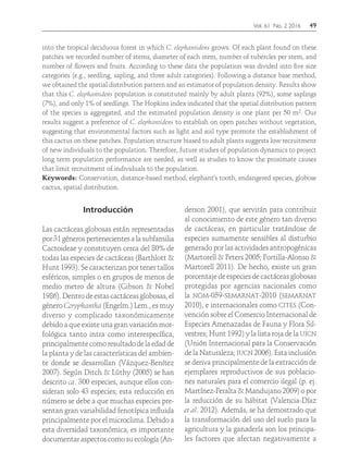 Vol. 61 No. 2 2016	49
into the tropical deciduous forest in which C. elephantidens grows. Of each plant found on these
patches we recorded number of stems, diameter of each stem, number of tubercles per stem, and
number of flowers and fruits. According to these data the population was divided into five size
categories (e.g., seedling, sapling, and three adult categories). Following a distance base method,
we obtained the spatial distribution pattern and an estimator of population density. Results show
that this C. elephantidens population is constituted mainly by adult plants (92%), some saplings
(7%), and only 1% of seedlings. The Hopkins index indicated that the spatial distribution pattern
of the species is aggregated, and the estimated population density is one plant per 50 m2. Our
results suggest a preference of C. elephantidens to establish on open patches without vegetation,
suggesting that environmental factors such as light and soil type promote the establishment of
this cactus on these patches. Population structure biased to adult plants suggests low recruitment
of new individuals to the population. Therefore, future studies of population dynamics to project
long term population performance are needed, as well as studies to know the proximate causes
that limit recruitment of individuals to the population.
Keywords: Conservation, distance-based method, elephant's tooth, endangered species, globose
cactus, spatial distribution.
Introducción
Las cactáceas globosas están representadas
por 31 géneros pertenecientes a la subfamilia
Cactoideae y constituyen cerca del 80% de
todas las especies de cactáceas (Barthlott &
Hunt 1993). Se caracterizan por tener tallos
esféricos, simples o en grupos de menos de
medio metro de altura (Gibson & Nobel
1986). Dentro de estas cactáceas globosas, el
género Coryphantha (Engelm.) Lem., es muy
diverso y complicado taxonómicamente
debido a que existe una gran variación mor-
fológica tanto intra como interespecífica,
principalmente como resultado de la edad de
la planta y de las características del ambien-
te donde se desarrollan (Vázquez-Benítez
2007). Según Ditch & Lüthy (2005) se han
descrito ca. 300 especies, aunque ellos con-
sideran solo 43 especies; esta reducción en
número se debe a que muchas especies pre-
sentan gran variabilidad fenotípica influida
principalmente por el microclima. Debido a
esta diversidad taxonómica, es importante
documentar aspectos como su ecología (An-
derson 2001), que servirán para contribuir
al conocimiento de este género tan diverso
de cactáceas, en particular tratándose de
especies sumamente sensibles al disturbio
generado por las actividades antropogénicas
(Martorell & Peters 2005; Portilla-Alonso &
Martorell 2011). De hecho, existe un gran
porcentaje de especies de cactáceas globosas
protegidas por agencias nacionales como
la nom-059-semarnat-2010 (semarnat
2010), e internacionales como cites (Con-
vención sobre el Comercio Internacional de
Especies Amenazadas de Fauna y Flora Sil-
vestres; Hunt 1992) y la lista roja de la uicn
(Unión Internacional para la Conservación
de la Naturaleza; iucn 2006). Esta inclusión
se deriva principalmente de la extracción de
ejemplares reproductivos de sus poblacio-
nes naturales para el comercio ilegal (p. ej.
Martínez-Peralta & Mandujano 2009) o por
la reducción de su hábitat (Valencia-Díaz
et al. 2012). Además, se ha demostrado que
la transformación del uso del suelo para la
agricultura y la ganadería son los principa-
les factores que afectan negativamente a
 